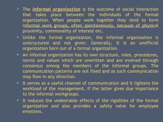  The informal organization is the outcome of social interaction
that takes place between the individuals of the formal
organization. When people work together they tend to form
informal work groups, often spontaneously, because of physical
proximity, commonality of interest etc.
 Unlike the formal organization, the informal organization is
unstructured and not given. Generally, it is an unofficial
organization born out of a formal organization.
 An informal organization has its own structure, roles, procedures,
norms and values which are unwritten and are evolved through
consensus among the members of the informal groups. The
communication patterns are not fixed and as such communication
may flow in any direction.
 It serves as a useful channel of communication and it lightens the
workload of the management, if the latter gives due importance
to the informal workgroups.
 It reduces the undesirable effects of the rigidities of the formal
organization and also provides a safety valve for employee
emotions.
 