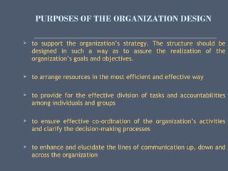PURPOSES OF THE ORGANIZATION DESIGN
 
 to support the organization’s strategy. The structure should be
designed in such a way as to assure the realization of the
organization’s goals and objectives.
 to arrange resources in the most efficient and effective way
 to provide for the effective division of tasks and accountabilities
among individuals and groups
 to ensure effective co-ordination of the organization’s activities
and clarify the decision-making processes
 to enhance and elucidate the lines of communication up, down and
across the organization
 