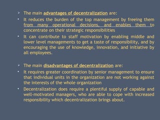  The main advantages of decentralization are:
 It reduces the burden of the top management by freeing them
from many operational decisions, and enables them to
concentrate on their strategic responsibilities
 It can contribute to staff motivation by enabling middle and
lower level managements to get a taste of responsibility, and by
encouraging the use of knowledge, innovation, and initiative by
all employees.
 The main disadvantages of decentralization are:
 It requires greater coordination by senior management to ensure
that individual units in the organization are not working against
the interests of the whole organization
 Decentralization does require a plentiful supply of capable and
well-motivated managers, who are able to cope with increased
responsibility which decentralization brings about.
 