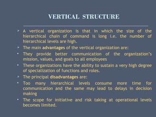 VERTICAL STRUCTURE
 A vertical organization is that in which the size of the
hierarchical chain of command is long i.e. the number of
hierarchical levels are high.
 The main advantages of the vertical organization are:
 They provide better communication of the organization’s
mission, values, and goals to all employees
 These organizations have the ability to sustain a very high degree
of specialization of functions and roles.
 The principal disadvantages are:
 Too many hierarchical levels consume more time for
communication and the same may lead to delays in decision
making
 The scope for initiative and risk taking at operational levels
becomes limited.
 
 