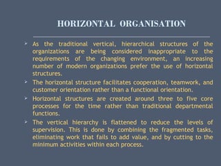 HORIZONTAL ORGANISATION
 As the traditional vertical, hierarchical structures of the
organizations are being considered inappropriate to the
requirements of the changing environment, an increasing
number of modern organizations prefer the use of horizontal
structures.
 The horizontal structure facilitates cooperation, teamwork, and
customer orientation rather than a functional orientation.
 Horizontal structures are created around three to five core
processes for the time rather than traditional departmental
functions.
 The vertical hierarchy is flattened to reduce the levels of
supervision. This is done by combining the fragmented tasks,
eliminating work that fails to add value, and by cutting to the
minimum activities within each process.
 