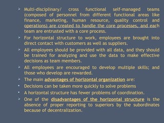  Multi-disciplinary/ cross functional self-managed teams
(composed of personnel from different functional areas like
finance, marketing, human resource, quality control and
operations) are created to handle the core processes, and each
team are entrusted with a core process.
 For horizontal structure to work, employees are brought into
direct contact with customers as well as suppliers.
 All employees should be provided with all data, and they should
be trained for analyzing and use the data to make effective
decisions as team members.
 All employees are encouraged to develop multiple skills; and
those who develop are rewarded.
 The main advantages of horizontal organization are:
 Decisions can be taken more quickly to solve problems
 A horizontal structure has fewer problems of coordination.
 One of the disadvantages of the horizontal structure is the
absence of proper reporting to superiors by the subordinates
because of decentralization.
 