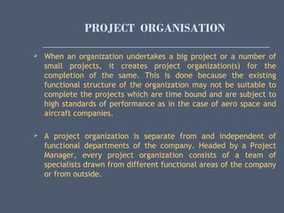 PROJECT ORGANISATION
 When an organization undertakes a big project or a number of
small projects, it creates project organization(s) for the
completion of the same. This is done because the existing
functional structure of the organization may not be suitable to
complete the projects which are time bound and are subject to
high standards of performance as in the case of aero space and
aircraft companies.
 A project organization is separate from and independent of
functional departments of the company. Headed by a Project
Manager, every project organization consists of a team of
specialists drawn from different functional areas of the company
or from outside.
 