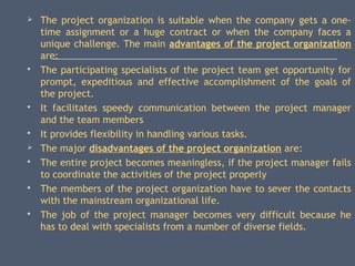  The project organization is suitable when the company gets a one-
time assignment or a huge contract or when the company faces a
unique challenge. The main advantages of the project organization
are:
 The participating specialists of the project team get opportunity for
prompt, expeditious and effective accomplishment of the goals of
the project.
 It facilitates speedy communication between the project manager
and the team members
 It provides flexibility in handling various tasks.
 The major disadvantages of the project organization are:
 The entire project becomes meaningless, if the project manager fails
to coordinate the activities of the project properly
 The members of the project organization have to sever the contacts
with the mainstream organizational life.
 The job of the project manager becomes very difficult because he
has to deal with specialists from a number of diverse fields.
 