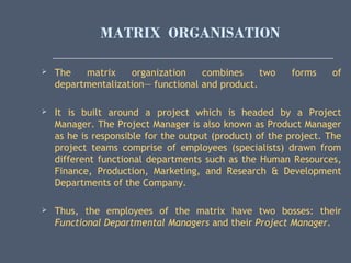 MATRIX ORGANISATION
 The matrix organization combines two forms of
departmentalization— functional and product.
 It is built around a project which is headed by a Project
Manager. The Project Manager is also known as Product Manager
as he is responsible for the output (product) of the project. The
project teams comprise of employees (specialists) drawn from
different functional departments such as the Human Resources,
Finance, Production, Marketing, and Research & Development
Departments of the Company.
 Thus, the employees of the matrix have two bosses: their
Functional Departmental Managers and their Project Manager.
 