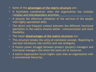  Some of the advantages of the matrix structure are:
 It facilitates coordination when the organization has multiple
complex and interdependent activities
 It ensures the effective utilization of the services of the people
with highly specialized skills
 The direct and frequent contact between the different functional
specialists in the matrix ensures better communication and more
flexibility.
 The major disadvantages of the matrix structure are:
 This structure breaks the unity-of-command concept. Reporting to
one boss introduces role conflict and role ambiguity
 It fosters power struggle between product (project) managers and
functional managers who share the same set of resources
 A matrix organization incurs higher costs than an organization with
a conventional hierarchy.
 