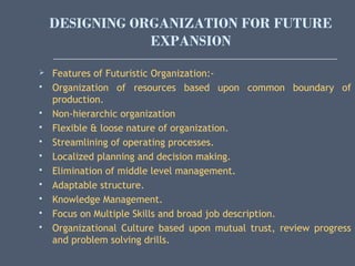 DESIGNING ORGANIZATION FOR FUTURE
EXPANSION
 Features of Futuristic Organization:-
 Organization of resources based upon common boundary of
production.
 Non-hierarchic organization
 Flexible & loose nature of organization.
 Streamlining of operating processes.
 Localized planning and decision making.
 Elimination of middle level management.
 Adaptable structure.
 Knowledge Management.
 Focus on Multiple Skills and broad job description.
 Organizational Culture based upon mutual trust, review progress
and problem solving drills.
 