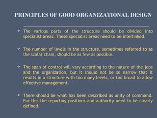 PRINCIPLES OF GOOD ORGANIZATIONAL DESIGN
 The various parts of the structure should be divided into
specialist areas. These specialist areas need to be interlinked.
 The number of levels in the structure, sometimes referred to as
the scalar chain, should be as few as possible.
 The span of control will vary according to the nature of the jobs
and the organization, but it should not be so narrow that it
results in a structure with too many levels, or too broad to allow
effective management.
 There should be what has been described as unity of command.
For this the reporting positions and authority need to be clearly
defined.
 
 