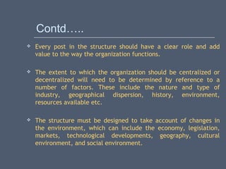 Contd…..
 Every post in the structure should have a clear role and add
value to the way the organization functions.
 The extent to which the organization should be centralized or
decentralized will need to be determined by reference to a
number of factors. These include the nature and type of
industry, geographical dispersion, history, environment,
resources available etc.
 The structure must be designed to take account of changes in
the environment, which can include the economy, legislation,
markets, technological developments, geography, cultural
environment, and social environment.
 
