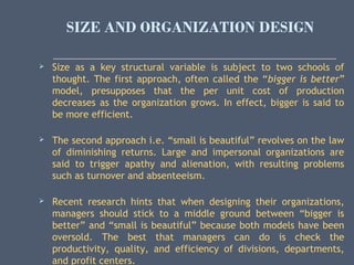 SIZE AND ORGANIZATION DESIGN
 Size as a key structural variable is subject to two schools of
thought. The first approach, often called the “bigger is better”
model, presupposes that the per unit cost of production
decreases as the organization grows. In effect, bigger is said to
be more efficient.
 The second approach i.e. “small is beautiful” revolves on the law
of diminishing returns. Large and impersonal organizations are
said to trigger apathy and alienation, with resulting problems
such as turnover and absenteeism.
 Recent research hints that when designing their organizations,
managers should stick to a middle ground between “bigger is
better” and “small is beautiful” because both models have been
oversold. The best that managers can do is check the
productivity, quality, and efficiency of divisions, departments,
and profit centers.
 