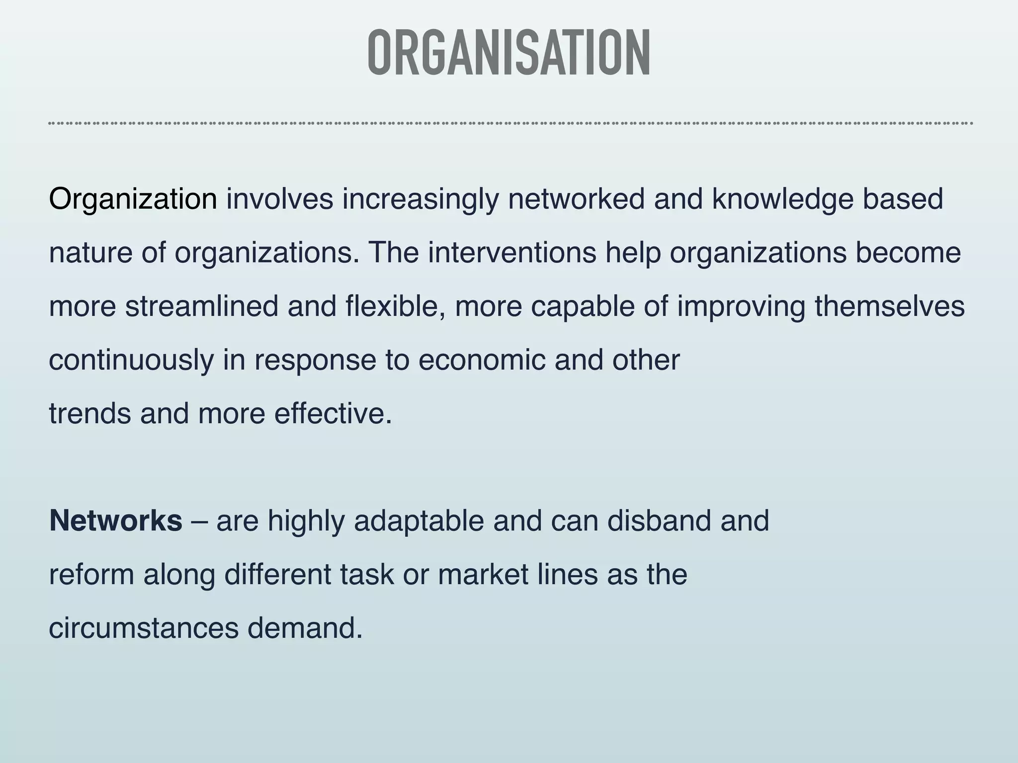 ORGANISATION
Organization involves increasingly networked and knowledge based
nature of organizations. The interventions help organizations become
more streamlined and flexible, more capable of improving themselves
continuously in response to economic and other 
trends and more effective.
Networks – are highly adaptable and can disband and
reform along different task or market lines as the
circumstances demand.
 