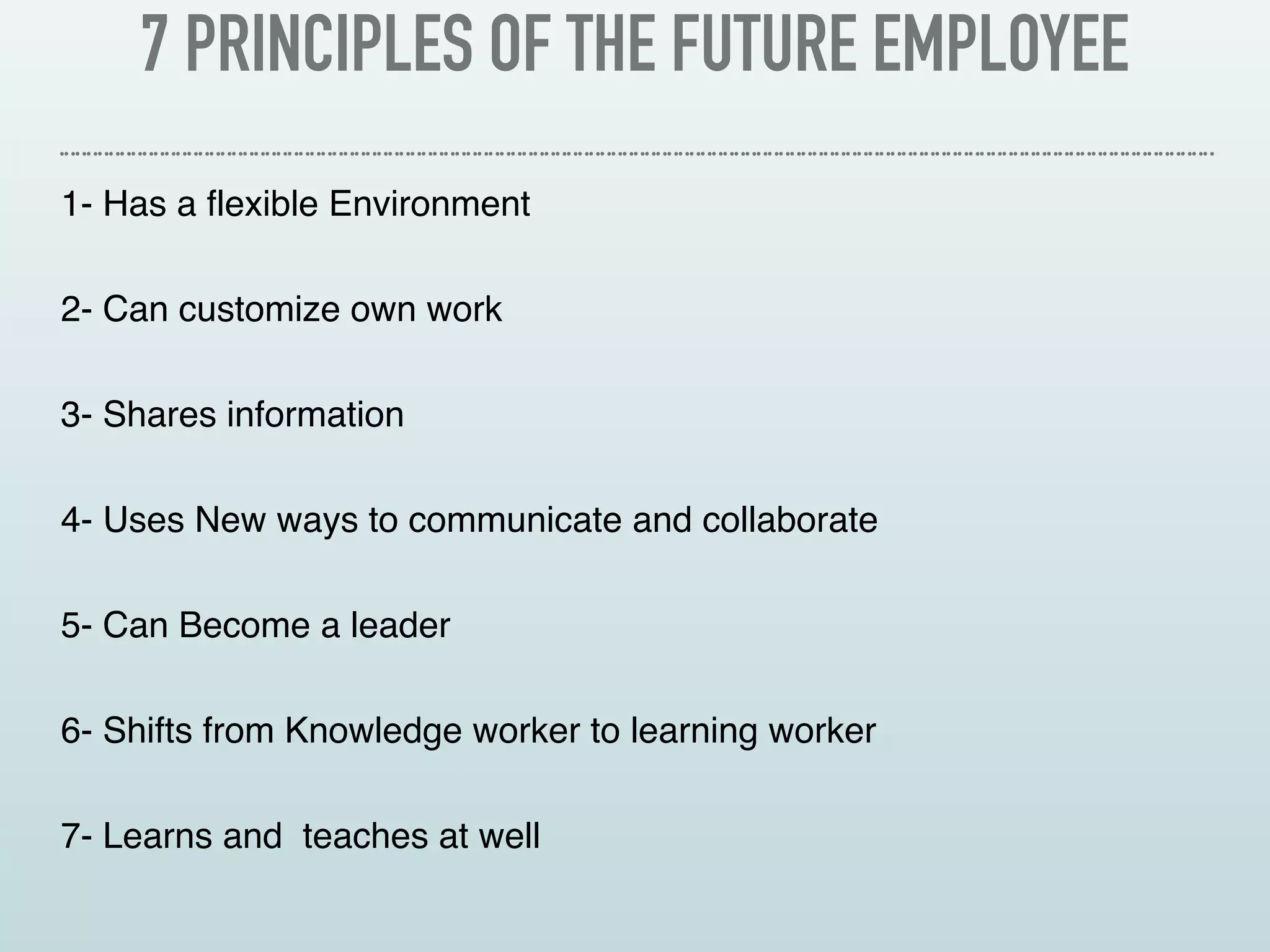 7 PRINCIPLES OF THE FUTURE EMPLOYEE
1- Has a flexible Environment
2- Can customize own work
3- Shares information
4- Uses New ways to communicate and collaborate
5- Can Become a leader
6- Shifts from Knowledge worker to learning worker
7- Learns and teaches at well
 