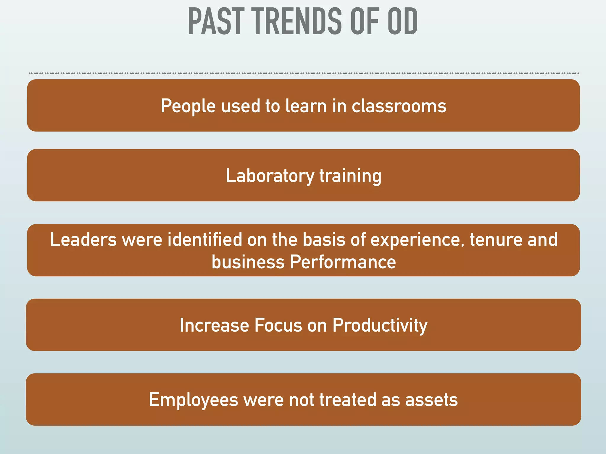 PAST TRENDS OF OD
 
People used to learn in classrooms
Laboratory training
Leaders were identified on the basis of experience, tenure and
business Performance
Increase Focus on Productivity
Employees were not treated as assets
 