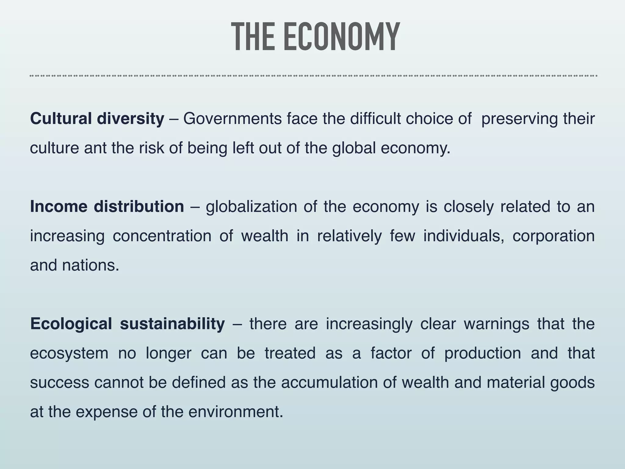 THE ECONOMY
Cultural diversity – Governments face the difficult choice of  preserving their
culture ant the risk of being left out of the global economy.
Income distribution – globalization of the economy is closely related to an
increasing concentration of wealth in relatively few individuals, corporation
and nations.
Ecological sustainability – there are increasingly clear warnings that the
ecosystem no longer can be treated as a factor of  production and that
success cannot be defined as the accumulation of wealth and material goods
at the expense of the environment.
 