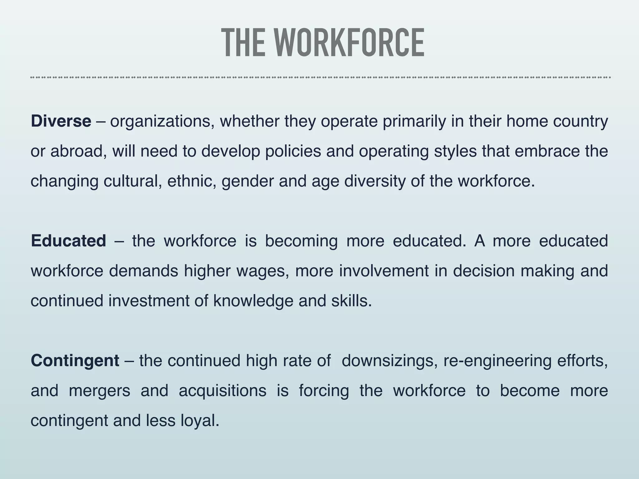 THE WORKFORCE
Diverse – organizations, whether they operate primarily in their home country
or abroad, will need to develop policies and operating styles that embrace the
changing cultural, ethnic, gender and age diversity of the workforce.
Educated – the workforce is becoming more educated. A more educated
workforce demands higher wages, more involvement in decision making and
continued investment of knowledge and skills.
Contingent – the continued high rate of  downsizings, re-engineering efforts,
and mergers and acquisitions is forcing the workforce to become more
contingent and less loyal.
 