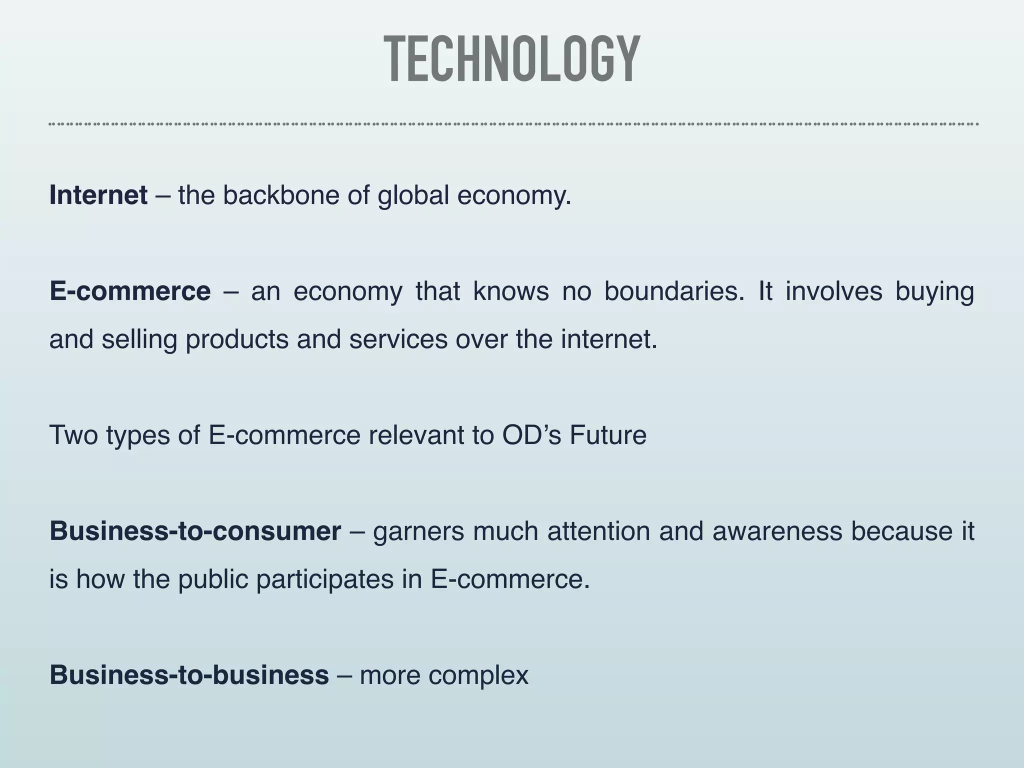 TECHNOLOGY
Internet – the backbone of global economy.
E-commerce – an economy that knows no boundaries. It involves buying
and selling products and services over the internet.
Two types of E-commerce relevant to OD’s Future
Business-to-consumer – garners much attention and awareness because it
is how the public participates in E-commerce.
Business-to-business – more complex
 