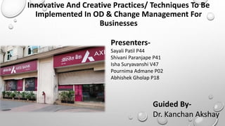 Innovative And Creative Practices/ Techniques To Be
Implemented In OD & Change Management For
Businesses
Presenters-
Sayali Patil P44
Shivani Paranjape P41
Isha Suryavanshi V47
Pournima Admane P02
Abhishek Gholap P18
Guided By-
Dr. Kanchan Akshay
 