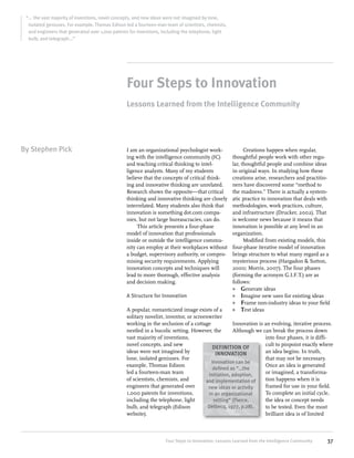 “... the vast majority of inventions, novel concepts, and new ideas were not imagined by lone,
isolated geniuses. For example, Thomas Edison led a fourteen-man team of scientists, chemists,
and engineers that generated over 1,000 patents for inventions, including the telephone, light
bulb, and telegraph...”

Four Steps to Innovation
Lessons Learned from the Intelligence Community

By Stephen Pick

I am an organizational psychologist working with the intelligence community (IC)
and teaching critical thinking to intelligence analysts. Many of my students
believe that the concepts of critical thinking and innovative thinking are unrelated.
Research shows the opposite—that critical
thinking and innovative thinking are closely
interrelated. Many students also think that
innovation is something dot.com companies, but not large bureaucracies, can do.
This article presents a four-phase
model of innovation that professionals
inside or outside the intelligence community can employ at their workplaces without
a budget, supervisory authority, or compromising security requirements. Applying
innovation concepts and techniques will
lead to more thorough, effective analysis
and decision making.
A Structure for Innovation

Creations happen when regular,
thoughtful people work with other regular, thoughtful people and combine ideas
in original ways. In studying how these
creations arise, researchers and practitioners have discovered some “method to
the madness.” There is actually a systematic practice to innovation that deals with
methodologies, work practices, culture,
and infrastructure (Drucker, 2002). That
is welcome news because it means that
innovation is possible at any level in an
organization.
Modified from existing models, this
four-phase iterative model of innovation
brings structure to what many regard as a
mysterious process (Hargadon & Sutton,
2000; Morris, 2007). The four phases
(forming the acronym G.I.F.T.) are as
follows:
»» Generate ideas
»» Imagine new uses for existing ideas
»» Frame non-industry ideas to your field
»» Test ideas

A popular, romanticized image exists of a
solitary novelist, inventor, or screenwriter
working in the seclusion of a cottage
Innovation is an evolving, iterative process.
nestled in a bucolic setting. However, the
Although we can break the process down
vast majority of inventions,
into four phases, it is diffinovel concepts, and new
cult to pinpoint exactly where
DEFINITION OF
ideas were not imagined by
an idea begins. In truth,
INNOVATION
lone, isolated geniuses. For
that may not be necessary.
Innovation can be
example, Thomas Edison
Once an idea is generated
defined as “…the
led a fourteen-man team
or imagined, a transformainitiation, adoption,
of scientists, chemists, and
tion happens when it is
and implementation of
engineers that generated over
framed for use in your field.
new ideas or activity
1,000 patents for inventions,
To complete an initial cycle,
in an organizational
including the telephone, light
the idea or concept needs
setting” (Pierce,
Delbecq, 1977, p.28).
bulb, and telegraph (Edison
to be tested. Even the most
website).
brilliant idea is of limited

Four Steps to Innovation: Lessons Learned from the Intelligence Community

37

 