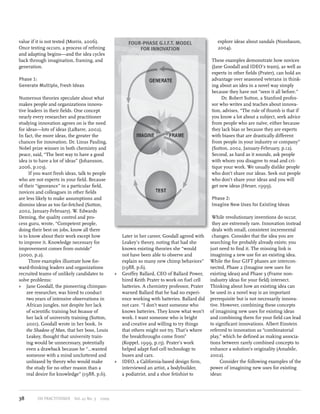 value if it is not tested (Morris, 2006).
Once testing occurs, a process of refining
and adapting begins—and the idea cycles
back through imagination, framing, and
generation.

FOUR-PHASE G.I.F.T. MODEL
FOR INNOVATION

These examples demonstrate how novices
(Jane Goodall and IDEO’s team), as well as
experts in other fields (Prater), can hold an
advantage over seasoned veterans in thinking about an idea in a novel way simply
because they have not “seen it all before.”
Dr. Robert Sutton, a Stanford professor who writes and teaches about innovation, advises, “The rule of thumb is that if
you know a lot about a subject, seek advice
from people who are naïve, either because
they lack bias or because they are experts
with biases that are drastically different
from people in your industry or company”
(Sutton, 2002, January-February, p.12).
Second, as hard as it sounds, ask people
with whom you disagree to read and critique your work. We usually dislike people
who don’t share our ideas. Seek out people
who don’t share your ideas and you will
get new ideas (Heuer, 1999).

Phase 1:
Generate Multiple, Fresh Ideas
Numerous theories speculate about what
makes people and organizations innovative leaders in their fields. One concept
nearly every researcher and practitioner
studying innovation agrees on is the need
for ideas—lots of ideas (LaBarre, 2002).
In fact, the more ideas, the greater the
chances for innovation. Dr. Linus Pauling,
Nobel prize winner in both chemistry and
peace, said, “The best way to have a good
idea is to have a lot of ideas” (Johansson,
2006, p.103).
If you want fresh ideas, talk to people
who are not experts in your field. Because
of their “ignorance” in a particular field,
novices and colleagues in other fields
are less likely to make assumptions and
dismiss ideas as too far-fetched (Sutton,
2002, January-February). W. Edwards
Deming, the quality control and process guru, wrote, “Competent people,
doing their best on jobs, know all there
is to know about their work except how
to improve it. Knowledge necessary for
improvement comes from outside”
(2000, p.2).
Three examples illustrate how forward-thinking leaders and organizations
recruited teams of unlikely candidates to
solve problems:
»» Jane Goodall, the pioneering chimpanzee researcher, was hired to conduct
two years of intensive observations in
African jungles, not despite her lack
of scientific training but because of
her lack of university training (Sutton,
2001). Goodall wrote in her book, In
the Shadow of Man, that her boss, Louis
Leakey, thought that university training would be unnecessary, potentially
even a drawback because he “…wanted
someone with a mind uncluttered and
unbiased by theory who would make
the study for no other reason than a
real desire for knowledge” (1988, p.6).

38

OD PRACTITIONER  Vol. 41 No. 3  2009

explore ideas about sandals (Nussbaum,
2004).

Phase 2:
Imagine New Uses for Existing Ideas

Later in her career, Goodall agreed with
Leakey’s theory, noting that had she
known existing theories she “would
not have been able to observe and
explain so many new chimp behaviors”
(1988, p.6).
»» Geoffey Ballard, CEO of Ballard Power,
hired Keith Prater to work on fuel cell
batteries. A chemistry professor, Prater
warned Ballard that he had no experience working with batteries. Ballard did
not care. “I don’t want someone who
knows batteries. They know what won’t
work. I want someone who is bright
and creative and willing to try things
that others might not try. That’s where
the breakthroughs come from”
(Koppel, 1999, p.15). Prater’s work
helped adapt fuel cell technology to
buses and cars.
»» IDEO, a California-based design firm,
interviewed an artist, a bodybuilder,
a podiatrist, and a shoe fetishist to

While revolutionary inventions do occur,
they are extremely rare. Innovation instead
deals with small, consistent incremental
changes. Consider that the idea you are
searching for probably already exists; you
just need to find it. The missing link is
imagining a new use for an existing idea.
While the four GIFT phases are interconnected, Phase 2 (Imagine new uses for
existing ideas) and Phase 3 (Frame nonindustry ideas for your field) intersect.
Thinking about how an existing idea can
be used in a novel way is an important
prerequisite but is not necessarily innovative. However, combining these concepts
of imagining new uses for existing ideas
and combining them for your field can lead
to significant innovations. Albert Einstein
referred to innovation as “combinatorial
play,” which he defined as making associations between rarely combined concepts to
enhance a solution’s originality (Amabile,
2002).
Consider the following examples of the
power of imagining new uses for existing
ideas:

 