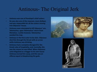 Antinous- The Original JerkAntinous was one of Penelope’s chief suitors.He was also one of the meanest, most disliked, and was responsible for all the suitors moving into Odysseus’ house.Antinous even attempted to kill Odysseus’ son, Telemachus, upon Telemachus’ return from Menelaus. Luckily however, Telemachus avoided the trap.Antinous is the first suitor to be slain. Odysseus shot him through the throat with an arrow while Antinous was drinking.Antinous had a complete disregard for the Greek rules of hospitality, and, ironically, this was the reason he was killed. When Odysseus came disguised as a beggar to his own house Antinous turned him away, and this was an offense equal to blaspheming the gods. 