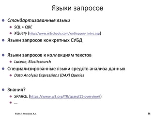 Языки запросов
 Стандартизованные языки
 SQL + QBE
 XQuery (http://www.w3schools.com/xml/xquery_intro.asp)
 Языки запросов конкретных СУБД
 Языки запросов к коллекциям текстов
 Lucene, Elasticsearch
 Специализированные языки средств анализа данных
 Data Analysis Expressions (DAX) Queries
 Знания?
 SPARQL (https://www.w3.org/TR/sparql11-overview/)
 ...
© 2017, Незнанов А.А. 38
 