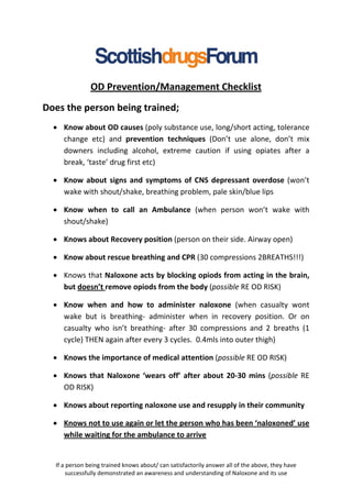 OD Prevention/Management Checklist
Does the person being trained;
  • Know about OD causes (poly substance use, long/short acting, tolerance
    change etc) and prevention techniques (Don’t use alone, don’t mix
    downers including alcohol, extreme caution if using opiates after a
    break, ‘taste’ drug first etc)

  • Know about signs and symptoms of CNS depressant overdose (won’t
    wake with shout/shake, breathing problem, pale skin/blue lips

  • Know when to call an Ambulance (when person won’t wake with
    shout/shake)

  • Knows about Recovery position (person on their side. Airway open)

  • Know about rescue breathing and CPR (30 compressions 2BREATHS!!!)

  • Knows that Naloxone acts by blocking opiods from acting in the brain,
    but doesn’t remove opiods from the body (possible RE OD RISK)

  • Know when and how to administer naloxone (when casualty wont
    wake but is breathing- administer when in recovery position. Or on
    casualty who isn’t breathing- after 30 compressions and 2 breaths (1
    cycle) THEN again after every 3 cycles. 0.4mls into outer thigh)

  • Knows the importance of medical attention (possible RE OD RISK)

  • Knows that Naloxone ‘wears off’ after about 20-30 mins (possible RE
    OD RISK)

  • Knows about reporting naloxone use and resupply in their community

  • Knows not to use again or let the person who has been ‘naloxoned’ use
    while waiting for the ambulance to arrive


  If a person being trained knows about/ can satisfactorily answer all of the above, they have
       successfully demonstrated an awareness and understanding of Naloxone and its use
 