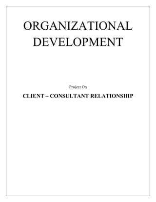 ORGANIZATIONAL DEVELOPMENTProject On CLIENT – CONSULTANT RELATIONSHIPINDEXDefinition of Consultant And Client ---------------------------------------------------3How Contracts Are Made ----------------------------------------------------------------7Nature Of The Consultant’s Expertise ------------------------------------------------9Consultant As A Model ------------------------------------------------------------------10The Dependency And Termination Of Client Consultant Relationship ------11My Perception -----------------------------------------------------------------------------12<br />DEFINITION OF CONSULTANT AND CLIENT<br />Consultant<br />One definition to consider for consultants is “those who provide general management advice within strategic, organizational, or operational context, and who are institutionally organized in firms” (Canback,1998).That is not sufficient, however, to capture some key points about management consultancy. A more comprehensive definition is:<br />Consultant is an advisory contracted for and provided to organizations to help in an objective and independent manner, the client organization to identify management problems, analyze such problems, and help, when requested, in the implementation of solutions (Greiner and Metzger, 1983).<br />This is an important elaboration upon the earlier definition. For example, it emphasizes that management consultants are truly external to the organization. Normally, management consultants would not take the place of staff within the organization. Nor would they have direct clout in an organization. Kubr (1996) notes that “objective and independent” implies a financial, administrative, political and emotional independence from the client. Further, there is an implication that the resources of a firm typically back the management consulting activities, i.e. it is typically more than a simple individual. <br />Role of consultant<br />Schein (1990) has identified three broadly accepted models of consultation: purchase of expertise, doctor-patient, and process consultation:<br /> (1) Purchase-of-expertise suggests that clients are looking for consultants to provide independent perspective to bear on specific challenges hand. There is no expectation to focus on the client relationship per se, but rather to provide expertise in a detached manner.<br />(2) The doctor-patient model has the consultant focusing on using a diagnostic approach to examine the client organization’s problems. From their distinct experience, knowledge and diagnostic abilities the consultants identify strategic and organizational problems. This model emphasizes the importance of building a strong relationships and developing trust between the client and the consultant.<br /> (3) The process consultation model considers the consultant as a facilitator with the client actually providing much of the relevant expertise. There is a clear distinction of roles and tasks. In the end the client chooses what to do about the problem. The consultant provides more of the framework and methodology for defining the problem and the best possible alternatives.<br />Alternatively, Nees and Grenier (1985) propose five categories of consultants:<br />(1) The mental adventurer analyzes truly intransigent problems such as long-term scenarios for country development, by applying rigorous economic methods and leveraging his or her experience base.<br />(2) The strategic navigator bases his or her contribution on a rich quantitative understanding of the market and competitive dynamics, and then recommends courses of action without too much regard of the client’s perspective.<br />(3) The management physician derives his or her recommendations from a deep understanding of the internal dynamics of the client organization, often willing to sacrifice some objectivity to gain a realistic perspective on what is achievable.<br />(4) The system architect impacts his or her clients by helping redesign processes, routines, and systems – always in close cooperation with the client.<br />(5) The friendly co-pilot counsels senior managers as a facilitator rather than as an expert, and has no ambition to provide new knowledge to the client (Nees and Grenier, 1985).<br />Nees and Grenier’s model shows many similarities to Schein’s (1990) study, for example the mental adventurer can be considered similar to the expert, the strategic navigator, management physician and system architect correlate with the “doctor-patient” model and the friendly copilot aligns with the process-consultation model. Institutionally organized strategy consultants are found primarily in the strategic navigator and management physician segments. In any event, consultant engagements beyond simply purchasing expertise require the development of a relationship between the consultant and the client. Turner (1982) proposed a continuum with eight categories of client-consultant relationships. His framework used a hierarchy of tasks to illustrate the level of extent of a client’s involvement with a consultant. The eight task categories identified are:<br />(1) providing information to a client;<br />(2) solving a client’s problem;<br />(3) making a diagnosis, which may necessitate redefinition of the problem;<br />(4) making recommendations based on the diagnosis;<br />(5) assisting with implementation of recommended actions;<br />(6) building a consensus and commitment around a corrective action;<br />(7) facilitating client learning; and<br />(8) permanently improving organizational effectiveness.<br />Turner argued that until the late 1970s, consultants tended to work more as suppliers to the client. Increasingly relationships in consulting engagements have evolved to build more of a partnership of mutual respect aimed at fundamentally improving the client’s effectiveness.<br />In a review of the consultancy literature, Canback proposed the following trends:<br /> management consultants increasingly address critical, long term issues and are a critical part of the intellectual agenda of executives. <br /> consultants add value by addressing both content and process issues based on expertise, methodology and general problems solving skills. <br /> management consultants work together with their clients in a complicated and fluid relationship characterized by a high degree of mutual trust; and<br /> management consultants are best organized in independent, specialized firms with unique characteristics and success factors.<br />As management consultants focus on higher order task categories, the relationships with their clients are potentially becoming increasing complex. <br />Client<br />The question of who the client is quickly becomes an important issue in consultant – client relationships. A viable model is one in which , in the initial contact, a single manager is the client, but as trust and confidence develop between the key client and the consultant, both begin to view the manager and his or her subordinate team as the client, and then the manager’s total organization as the client.<br />Role of client<br />In discussing consultancy, it is important to clarify the concept of client. Schein points out that any helping or change process always has a target or a client (Schein, 1997). There is an assumption, for instance, that the client is always clearly identifiable, when in reality the question of the client actually is can be “ambiguous and problematic.” There can be complicated dynamics around this very issue. Schein proposes a simplifying model to understand types of clients and types of client relationships. <br />In Schein’s model, six basic types can be distinguished:<br />(1) Contact clients – the individual(s) who first contact the consultant with a request, question, or issue.<br />(2) Intermediate clients – the individuals or groups who or which get involved in various interviews, meetings, and other activities as the project evolves.<br />(3) Primary clients – the individual(s) who ultimately “own” the problem or issue being worked on; they are typically also the ones who pay the consulting bills or whose budget covers the consultation project.<br />(4) Unwitting clients – members of the organization or client system above, below and laterally related to the primary clients who will be affected by interventions but who are not aware they will be impacted.<br />(5) Indirect clients – members of the organization who are aware that they will be affected by the interventions but who are unknown to the consultant and who may feel either positive or negative about these effects.<br />(6) Ultimate clients – the community, the total organization, an occupational group, or any other group that the consultant cares about and whose welfare must be considered in any intervention that the consultant makes (Schein, 1997).<br />Thus, concept of client is not straightforward. Different types of clients may well have different needs, expectations, influence and degrees of participation in the consultancy.<br />The consultant, in fact the team, has to be clear as to who the client actually is at all times in the project. It is important to consider experiences from the clients’ and consultants’, in more detail, to understand the nature of these relationships initially from the client’s point of view, and then the consultant’s.<br />HOW CONTRACTS ARE MADE<br />An OD consulting contract can be occur in various ways. For example, an executive has some concerns about his or her organization and the consultant has been recommendedas someone who could help.After a brief discussion of some of the problems and a discussion of the extent to which a consultant,s expertise is a reasonable fit for the situation, an arrangement is made to pursue the matter in next meeting.<br />During the face to face meeting, the consultant explores with the potential client  some of the deeper aspects of the presenting problem.If communications between managers arent as thorough and as cordial as they ought to be,  the consultant asks for examples to get a better fix on the nature of the problem and its dynamics. Almost inevitably several interrelated problems surface.or if the potential client sais “ I want to move to self managed teams in Plant B” the rationale and objectives for such a programme are explored.<br />Furthermore, the consultant and the client in the first meeting, probably begin to  sort out what group will be the logical starting point for an OD inteonsidrvention.For example, in a manufacturing organization it might be important to focus on the top management team of eight people or in a city government it might appear prudent to include 20 key people, which would involve the city manager, assistant city managers and the department heads.Considerable thought should be given to exactly who is to be included – and thus who is to be excluded- in the first interventions. The exclusion of key people, in pararticular, can be a serious mistake.<br />If the problems appear to lend themselves for OD interventions, the consultant describes how he or she generally proceeds in such circumstances.For example, the consultant might say, “If I were to undertake this assignment, here’s how I would probably want to proceed.First I would like to get the cooperation of the top management group to set aside , say, two anda half days for an offsite workshops and to participate in interviews in preparation for the workshop.I would then like to have individual interviews  with the entire group, ask each what’s going well with the top management team, what the problems are, and what they like things to be like, I would then extract themes from the interviews.These themes would be reported to the group at the workshop and the problem areas would become the agenda for our work together.” <br />All kinds of nuances can arise in this discussion. In addition to problems of who can and who should attend the workshop other matters concern when and where it could be held, whether memebers of the management groups can be away from their offices for the desired period, whether the top person is to be briefed about the interview themes prior to the workshop, the extent of confidentiality of the interviews and so on. An overriding dimension in this preliminary discussion is the extent of mutual confidence and trust that begins to develop between consultant and client. <br />The more formal compensation aspects of the initial contract are also important and need to be clarified for the peace of mind of both client and consultant. One course of action is to have an oral arrangement for an hourly or daily fee, with no charge for a brief telephone discussion, and usually no charge for a longer first exploration. Thereafter, a bill might be sent for time spent, or a bill might be submitted for the total agreed upon price for the particular project.<br />THE NATURE OF CONSULTANT’S EXPERTISE<br />Many times because of the unfamiliarity with the organization development methods, clients try to put the consultant in the role of expert, such as on personnel policy or business strategy. The OD consultant should be prepared to describe in broad outline what the organization might look if it were to go very far with an OD effort. Central to his or her role the OD consultant must be an expert on process and naturally wants to be perceived as competent. The consultant therefore, gets trapped into preparing g reports or giving substantive advice, which if more than minimal, will reduce his or her effectiveness.<br />There are four good reasons to encourage the OD consultant to avoid for the most part the ‘‘expert role.’<br />,[object Object]