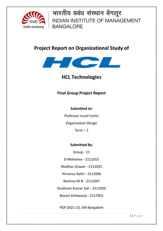1 | P a g e
Project Report on Organizational Study of
HCL Technologies
Final Group Project Report
Submitted to:
Professor Israel Fortin
Organization Design
Term – 1
Submitted By:
Group - 11
D Mohanee - 2111015
Madhav Jhawar - 2111025
Himansu Rathi - 2111046
Reshma M N - 2111047
Shubham Kumar Sah - 2111050
Basani Aishwarya - 2117001
PGP 2021-23, IIM Bangalore
 