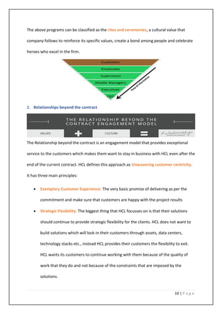 10 | P a g e
The above programs can be classified as the rites and ceremonies, a cultural value that
company follows to reinforce its specific values, create a bond among people and celebrate
heroes who excel in the firm.
2. Relationships beyond the contract
The Relationship beyond the contract is an engagement model that provides exceptional
service to the customers which makes them want to stay in business with HCL even after the
end of the current contract. HCL defines this approach as Unwavering customer centricity.
It has three main principles:
• Exemplary Customer Experience: The very basic promise of delivering as per the
commitment and make sure that customers are happy with the project results
• Strategic Flexibility: The biggest thing that HCL focusses on is that their solutions
should continue to provide strategic flexibility for the clients. HCL does not want to
build solutions which will lock-in their customers through assets, data centers,
technology stacks etc., instead HCL provides their customers the flexibility to exit.
HCL wants its customers to continue working with them because of the quality of
work that they do and not because of the constraints that are imposed by the
solutions.
 