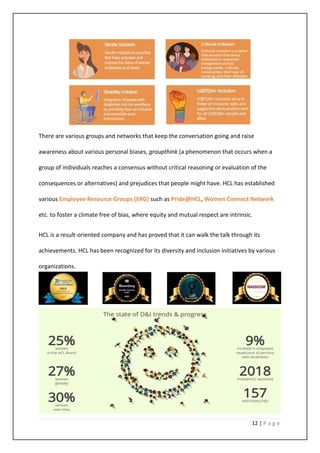 12 | P a g e
There are various groups and networks that keep the conversation going and raise
awareness about various personal biases, groupthink (a phenomenon that occurs when a
group of individuals reaches a consensus without critical reasoning or evaluation of the
consequences or alternatives) and prejudices that people might have. HCL has established
various Employee Resource Groups (ERG) such as Pride@HCL, Women Connect Network
etc. to foster a climate free of bias, where equity and mutual respect are intrinsic.
HCL is a result-oriented company and has proved that it can walk the talk through its
achievements. HCL has been recognized for its diversity and inclusion initiatives by various
organizations.
 