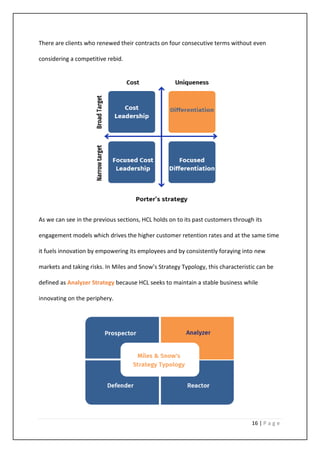 16 | P a g e
There are clients who renewed their contracts on four consecutive terms without even
considering a competitive rebid.
As we can see in the previous sections, HCL holds on to its past customers through its
engagement models which drives the higher customer retention rates and at the same time
it fuels innovation by empowering its employees and by consistently foraying into new
markets and taking risks. In Miles and Snow’s Strategy Typology, this characteristic can be
defined as Analyzer Strategy because HCL seeks to maintain a stable business while
innovating on the periphery.
 