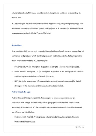 18 | P a g e
solutions to not only NEC Japan subsidiaries but also globally and there by expanding its
market base.
HCL Technologies has also ventured with Jones Apparel Group, Inc (aiming for synergy and
rebalanced business portfolio and growth strategy) and M.A. partners (to address software
services opportunities in Global Finance Markets).
Acquisitions:
By acquisitions, HCL has not only expanded its market base globally but also accessed varied
technology and products which it did not previously had in its portfolio. Following are the
major acquisitions made by HCL Technologies:
• PowerObjects, US (to strengthen its position as a Digital Services Provider) in 2015.
• Butler America Aerospace, LLC (to strengthen its position in the Aerospace and Defence
Engineering Services industry of America) in 2016.
• DWS, Australia (augmented HCL’s capacity to service the growing demand for digital
strategies in the Australian and New Zealand markets) in 2020.
Partnerships & Tie Ups:
Partnerships and Tie Ups helped HCL Technologies to enter new domains and get
acquainted with foreign business lines, varied geographical cultures and access skills &
technological innovations. HCL Technologies has partnered with more than 15 companies,
few of them are listed below:
• Partnered with Talent & Pro to provide solutions in Banking, Insurance & Financial
Domain to Europe in 2005
 