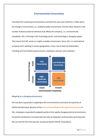 20 | P a g e
Environmental Uncertainty
Framework for assessing environmental uncertainty has two main elements. It talks about
the change in environment, i.e., stable/unstable environment. And the other element is the
number of diverse external elements that affects the company, i.e., environmental
complexity. HCL is thriving in the Technology sector, and technology is changing rapidly.
That means that HCL works in a highly unstable environment. Since, HCL is a multinational
company and is working in various geographies, it has a lot of external stakeholders
including and not limited to governments, employees, partners and customers.
Adapting to a changing environment:
HCL has done a great job in adapting to the environmental uncertainty during times of
COVID and otherwise. Because of the non-mechanic/Organic Management processes in
HCL, employees responded & adapted quickly to the rapidly changing external environment;
horizontal coordination increased with the help of integrators and boundary spanning roles.
We can see this from the way HCL worked during the COVID-19 pandemic.
 