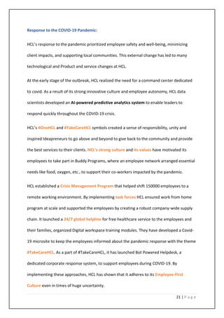 21 | P a g e
Response to the COVID-19 Pandemic:
HCL’s response to the pandemic prioritized employee safety and well-being, minimizing
client impacts, and supporting local communities. This external change has led to many
technological and Product and service changes at HCL.
At the early stage of the outbreak, HCL realized the need for a command center dedicated
to covid. As a result of its strong innovative culture and employee autonomy, HCL data
scientists developed an AI-powered predictive analytics system to enable leaders to
respond quickly throughout the COVID-19 crisis.
HCL’s #OneHCL and #TakeCareHCL symbols created a sense of responsibility, unity and
inspired Ideapreneurs to go above and beyond to give back to the community and provide
the best services to their clients. HCL’s strong culture and its values have motivated its
employees to take part in Buddy Programs, where an employee network arranged essential
needs like food, oxygen, etc., to support their co-workers impacted by the pandemic.
HCL established a Crisis Management Program that helped shift 150000 employees to a
remote working environment. By implementing task forces HCL ensured work from home
program at scale and supported the employees by creating a robust company-wide supply
chain. It launched a 24/7 global helpline for free healthcare service to the employees and
their families, organized Digital workspace training modules. They have developed a Covid-
19 microsite to keep the employees informed about the pandemic response with the theme
#TakeCareHCL. As a part of #TakeCareHCL, it has launched Bot Powered Helpdesk, a
dedicated corporate response system, to support employees during COVID-19. By
implementing these approaches, HCL has shown that it adheres to its Employee-First
Culture even in times of huge uncertainty.
 