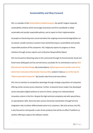 23 | P a g e
Sustainability and Way Forward
HCL is a member of the United Nations Global Compact, the world’s largest corporate
sustainability initiative which encourages businesses and firms worldwide to adopt
sustainable and socially responsible policies, and to report on their implementation.
As people are becoming more concerned about the ongoing environmental degradation on
our planet, socially conscious investors have started focusing on sustainability and socially
responsible practices of the companies. HCL religiously reports its progress on these
initiatives through various reports such as Business Responsibility Report.
HCL has focused on delivering value to the community through its Environmental, Social and
Governance (ESG) goals and has earned various accolades for its contributions such as 2021
ESG Industry Top Rated Badge (by Sustainalytics), highest governance quality score of 1st
decile from Institutional Shareholder Services (ISS), ranked in India as one of the top 10
“Most Sustainable Companies” (by Sustain Labs Paris) and many others.
HCL tries to maintain its competitive advantage through strategic acquisitions of companies
offering similar services across industries. Further, to become future ready it has developed
various disruptive digital solutions to serve its clients, owing to its institutionalized
innovation culture in the firm. Despite the high technical complexity and with special focus
on specialization skills, there has been various horizontal coordination through full time
integration roles to deliver differentiated value to its customers. Not only services, but HCL
is also focused on coming with a suite of own products that will be an effect IT platform as
another offering to capture the software market.
 