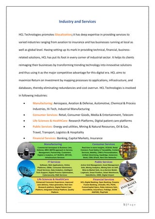 5 | P a g e
Industry and Services
HCL Technologies promotes Glocalization; it has deep expertise in providing services to
varied industries ranging from aviation to insurance and has businesses running at local as
well as global level. Having setting up its mark in providing technical, financial, business-
related solutions, HCL has put its foot in every corner of industrial sector. It helps its clients
reimaging their businesses by transforming trending technology into innovative solutions
and thus using it as the major competitive advantage for this digital era. HCL aims to
maximize Return on Investment by mapping processes to applications, infrastructure, and
databases, thereby eliminating redundancies and cost overrun. HCL Technologies is involved
in following industries:
• Manufacturing: Aerospace, Aviation & Defense, Automotive, Chemical & Process
Industries, Hi-Tech, Industrial Manufacturing
• Consumer Services: Retail, Consumer Goods, Media & Entertainment, Telecom
• Life Sciences & HealthCare: Research Platforms, Digital patient care platforms
• Public Services: Energy and utilities, Mining & Natural Resources, Oil & Gas,
Travel, Transport, Logistics & Hospitality
• Financial Services: Banking, Capital Markets, Insurance
 