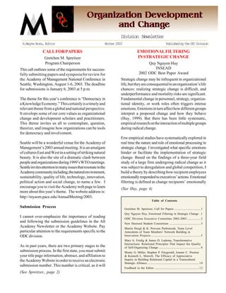Division Newsletter
 R.Wayne Boss, Editor                                       Winter 2003                                                    Published by the ODC Division

                CALL FOR PAPERS                                                          EMOTIONAL FILTERING
                 Gretchen M. Spreitzer                                                   IN STRATEGIC CHANGE
                 Program Chairperson                                                           Quy Nguyen Huy
This call outlines some of the requirements for success-                                          INSEAD
fully submitting papers and symposia for review for                                       2002 ODC Best Paper Award
the Academy of Management National Conference in                      Strategic change may be infrequent in organizational
Seattle, Washington, August 1-6, 2003. The deadline                   life, but they are consequential to an organization’s life
for submissions is January 6, 2003 at 5 p.m.                          chances: realizing strategic change is difficult, and
                                                                      underperformance and mortality risks are significant.
The theme for this year’s conference is “Democracy in                 Fundamental change in personnel, strategy, organiza-
a Knowledge Economy.” This certainly is a timely and                  tional identity, or work roles often triggers intense
relevant theme from a global and national perspective.                emotions. Emotions in turn affect how different groups
It envelops some of our core values as organizational                 interpret a proposed change and how they behave
change and development scholars and practitioners.                    (Huy, 1999). But there has been little systematic,
This theme invites us all to contemplate, question,                   empirical research on the interaction of multiple groups
theorize, and imagine how organizations can be tools                  during radical change.
for democracy and involvement.
                                                                      Few empirical studies have systematically explored in
Seattle will be a wonderful venue for the Academy of                  real time the nature and role of emotional processing in
Management’s 2003 annual meeting. It is an amalgam                    strategic change. I investigated what specific emotions
of cultures East and West in a setting of striking natural            hinder or facilitate the implementation of strategic
beauty. It is also the site of a dramatic clash between               change. Based on the findings of a three-year field
people and organizations during 1999’s WTO meetings.                  study of a large firm undergoing radical change as it
Seattle invites attention to many issues that resonate in the         was subject to deregulation and global competition, I
Academy community including, the natural environment,                 build a theory by describing how recipient employees
sustainability, quality of life, technology, innovation,              emotionally responded to executives’ actions. Emotional
political action and social change, to name a few. I                  filtering is defined as change recipients’ emotionally
encourage you to visit the Academy web page to learn                  (See Huy, page 4)
more about this year’s theme. The website address is:
http://myaom.pace.edu/AnnualMeeting/2003.
                                                                                                          Table of Contents

Submission Process                                                        Gretchen M. Spreitzer, Call for Papers ................................... 1
                                                                          Quy Nguyen Huy, Emotional Filtering in Strategic Change . 1
I cannot over-emphasize the importance of reading                         ODC Division Executive Committee 2002-2003 .................. 2
and following the submission guidelines in the All                        New Doctoral Student Consortium .......................................... 3
Academy Newsletter or the Academy Website. Pay                            Martin Hoegl & K. Praveen Parboteeah, Team Level
particular attention to the requirements specific to the                  Antecdents of Team Members’ Network Building in
ODC division.                                                             Innovation Projects ................................................................... 5
                                                                          Mary A. Ferdig & James D. Ludema, Transformative
                                                                          Interactions: Relational Principles That Impact the Quality
As in past years, there are two primary stages to the                     of Self-Organizing Change ........................................................ 8
submission process. In the first state, you must submit                   Monty G. Miller, Stephen P. Fitzgerald, Joanne C. Preston
your title page information, abstract, and affiliation to                 & Kenneth L. Murrell, The Efficacy of Appreciative
the Academy Website in order to receive an electronic                     Inquiry in Building Relational Capital in a Transcultural
                                                                          Strategic Alliance ...................................................................... 1 0
submission number. This number is critical, as it will
                                                                          Feedback to the Editor ............................................................ 1 2
(See Spreitzer,, page 2)