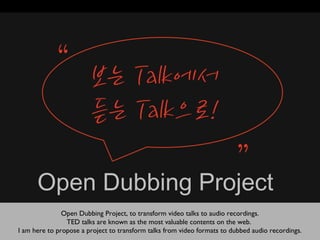 Open Dubbing Project
               Open Dubbing Project, to transform video talks to audio recordings.
                TED talks are known as the most valuable contents on the web.
I am here to propose a project to transform talks from video formats to dubbed audio recordings.
 
