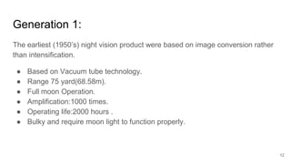 12
Generation 1:
The earliest (1950’s) night vision product were based on image conversion rather
than intensification.
● Based on Vacuum tube technology.
● Range 75 yard(68.58m).
● Full moon Operation.
● Amplification:1000 times.
● Operating life:2000 hours .
● Bulky and require moon light to function properly.
 
