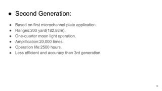 14
● Second Generation:
● Based on first microchannel plate application.
● Ranges:200 yard(182.88m).
● One-quarter moon light operation.
● Amplification:20,000 times.
● Operation life:2500 hours.
● Less efficient and accuracy than 3rd generation.
 
