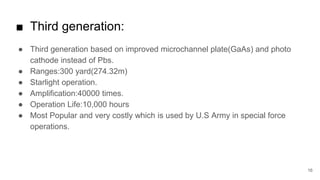16
■ Third generation:
● Third generation based on improved microchannel plate(GaAs) and photo
cathode instead of Pbs.
● Ranges:300 yard(274.32m)
● Starlight operation.
● Amplification:40000 times.
● Operation Life:10,000 hours
● Most Popular and very costly which is used by U.S Army in special force
operations.
 