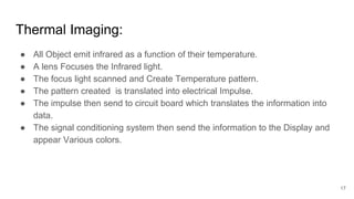 17
Thermal Imaging:
● All Object emit infrared as a function of their temperature.
● A lens Focuses the Infrared light.
● The focus light scanned and Create Temperature pattern.
● The pattern created is translated into electrical Impulse.
● The impulse then send to circuit board which translates the information into
data.
● The signal conditioning system then send the information to the Display and
appear Various colors.
 