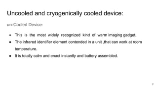 21
Uncooled and cryogenically cooled device:
un-Cooled Device:
● This is the most widely recognized kind of warm imaging gadget.
● The infrared identifier element contended in a unit ,that can work at room
temperature.
● It is totally calm and enact instantly and battery assembled.
 