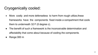 Cryogenically cooled:
● More costly and more defenseless to harm from rough utilize,these
frameworks have the components fixed inside a compartment that cools
them to underneath 32 F (0 degree c).
● The benefit of such a framework is the inconceivable determination and
affectability that come about because of cooling the components.
● Range:300 m
22
 