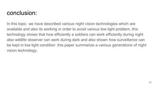 25
conclusion:
In this topic we have described various night vision technologies which are
available and also its working in order to avoid various low light problem, this
technology shows that how efficiently a soldiers can work efficiently during night
also wildlife observer can work during dark and also shown how surveillance can
be kept in low light condition .this paper summarize a various generations of night
vision technology.
 