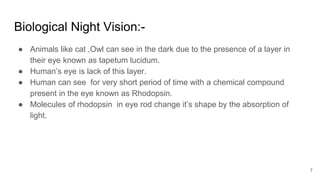 Biological Night Vision:-
● Animals like cat ,Owl can see in the dark due to the presence of a layer in
their eye known as tapetum lucidum.
● Human’s eye is lack of this layer.
● Human can see for very short period of time with a chemical compound
present in the eye known as Rhodopsin.
● Molecules of rhodopsin in eye rod change it’s shape by the absorption of
light.
7
 