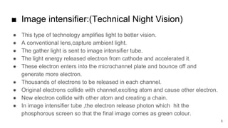 ■ Image intensifier:(Technical Night Vision)
● This type of technology amplifies light to better vision.
● A conventional lens,capture ambient light.
● The gather light is sent to image intensifier tube.
● The light energy released electron from cathode and accelerated it.
● These electron enters into the microchannel plate and bounce off and
generate more electron.
● Thousands of electrons to be released in each channel.
● Original electrons collide with channel,exciting atom and cause other electron.
● New electron collide with other atom and creating a chain.
● In image intensifier tube ,the electron release photon which hit the
phosphorous screen so that the final image comes as green colour.
8
 