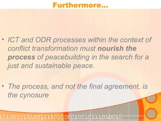 Furthermore… ICT and ODR processes within the context of conflict transformation must  nourish the process  of peacebuilding in the search for a just and sustainable peace. The process, and not the final agreement, is the cynosure 