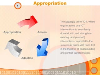 Appropriation The  strategic  use of ICT, where organisations use ICT interventions to seamlessly dovetail with and strengthen existing (and planned) interventions, is pivotal to the success of online ADR and ICT in the theatres of peacebuilding and conflict transformation. Access Adoption Appropriation 1 