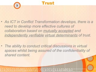 Trust As ICT in Conflict Transformation develops, there is a need to develop more effective cultures of collaboration based on  mutually accepted  and  independently verifiable   virtual determinants  of trust. The ability to conduct critical discussions in virtual spaces whilst being assured of the confidentiality of shared content. 3 